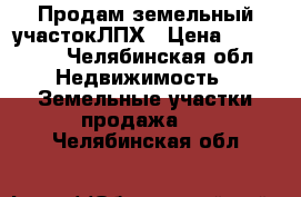 Продам земельный участокЛПХ › Цена ­ 550 000 - Челябинская обл. Недвижимость » Земельные участки продажа   . Челябинская обл.